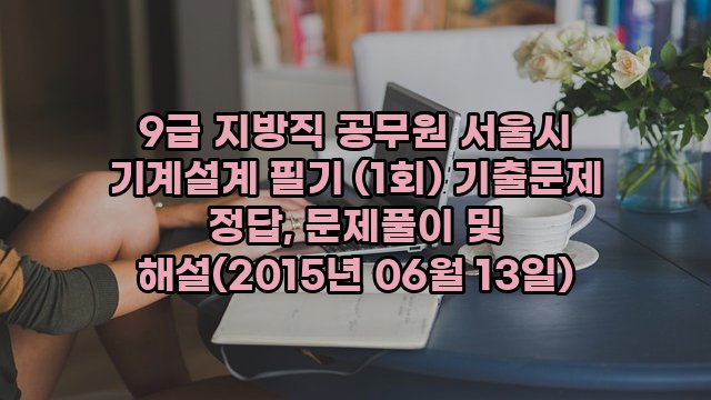 9급 지방직 공무원 서울시 기계설계 필기 (1회) 기출문제 정답, 문제풀이 및 해설(2015년 06월 13일)