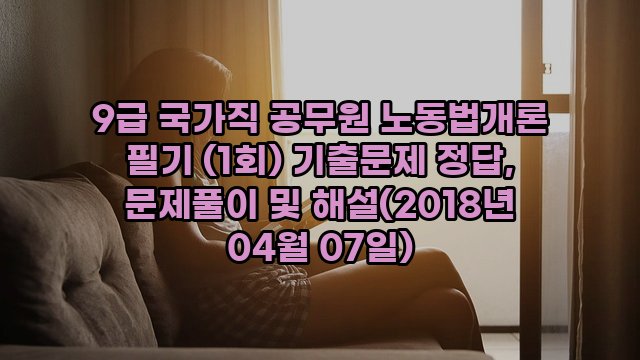 9급 국가직 공무원 노동법개론 필기 (1회) 기출문제 정답, 문제풀이 및 해설(2018년 04월 07일)