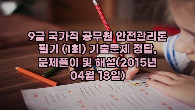 9급 국가직 공무원 안전관리론 필기 (1회) 기출문제 정답, 문제풀이 및 해설(2015년 04월 18일)