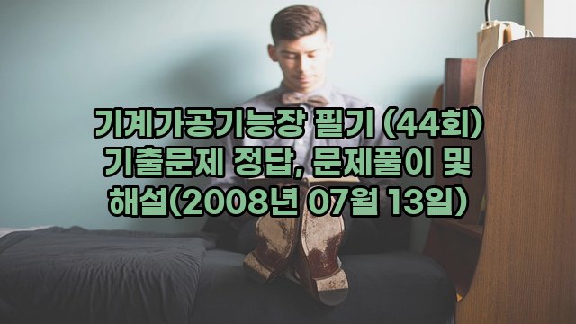 기계가공기능장 필기 (44회) 기출문제 정답, 문제풀이 및 해설(2008년 07월 13일)