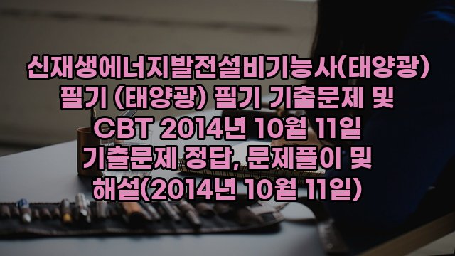 신재생에너지발전설비기능사(태양광) 필기 (태양광) 필기 기출문제 및 CBT 2014년 10월 11일 기출문제 정답, 문제풀이 및 해설(2014년 10월 11일)