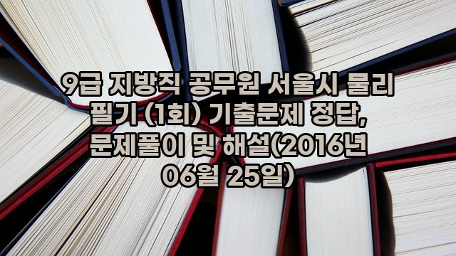 9급 지방직 공무원 서울시 물리 필기 (1회) 기출문제 정답, 문제풀이 및 해설(2016년 06월 25일)