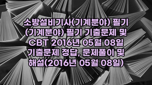 소방설비기사(기계분야) 필기 (기계분야) 필기 기출문제 및 CBT 2016년 05월 08일 기출문제 정답, 문제풀이 및 해설(2016년 05월 08일)