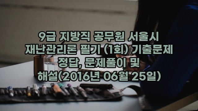 9급 지방직 공무원 서울시 재난관리론 필기 (1회) 기출문제 정답, 문제풀이 및 해설(2016년 06월 25일)