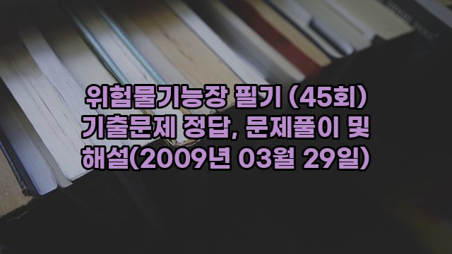 위험물기능장 필기 (45회) 기출문제 정답, 문제풀이 및 해설(2009년 03월 29일)