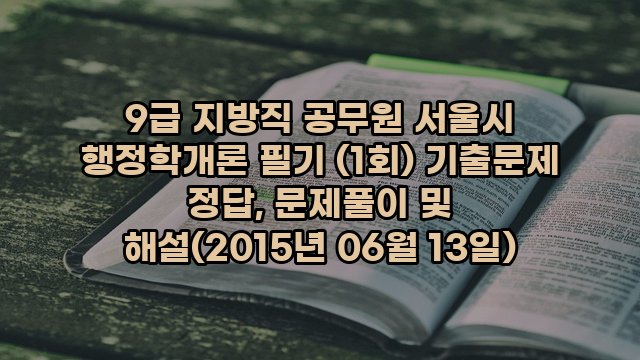 9급 지방직 공무원 서울시 행정학개론 필기 (1회) 기출문제 정답, 문제풀이 및 해설(2015년 06월 13일)