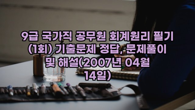 9급 국가직 공무원 회계원리 필기 (1회) 기출문제 정답, 문제풀이 및 해설(2007년 04월 14일)