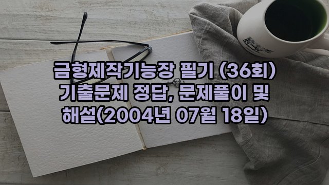 금형제작기능장 필기 (36회) 기출문제 정답, 문제풀이 및 해설(2004년 07월 18일)