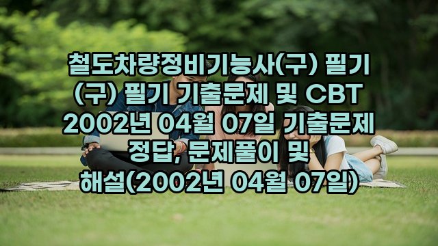 철도차량정비기능사(구) 필기 (구) 필기 기출문제 및 CBT 2002년 04월 07일 기출문제 정답, 문제풀이 및 해설(2002년 04월 07일)