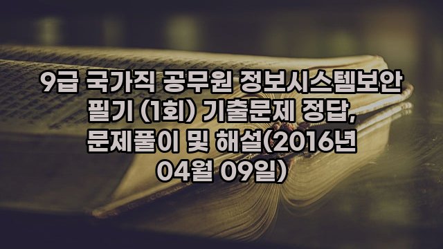 9급 국가직 공무원 정보시스템보안 필기 (1회) 기출문제 정답, 문제풀이 및 해설(2016년 04월 09일)