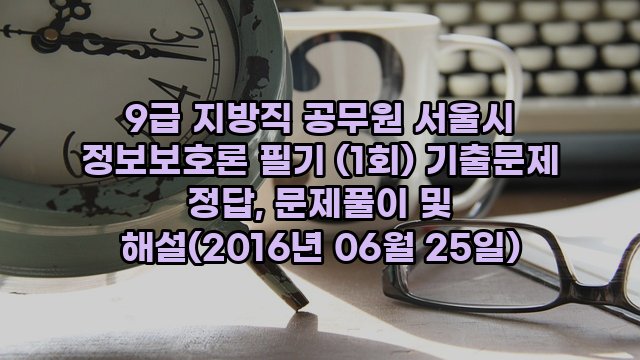 9급 지방직 공무원 서울시 정보보호론 필기 (1회) 기출문제 정답, 문제풀이 및 해설(2016년 06월 25일)