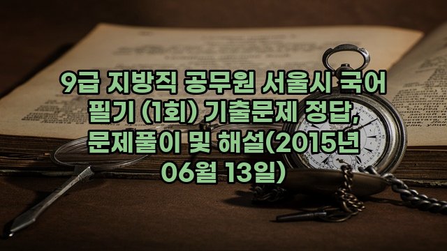 9급 지방직 공무원 서울시 국어 필기 (1회) 기출문제 정답, 문제풀이 및 해설(2015년 06월 13일)