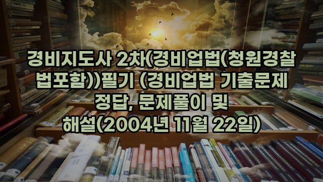 경비지도사 2차(경비업법(청원경찰법포함))필기 (경비업법 기출문제 정답, 문제풀이 및 해설(2004년 11월 22일)