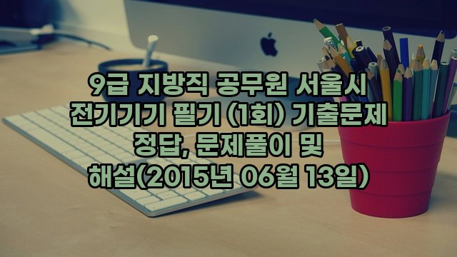 9급 지방직 공무원 서울시 전기기기 필기 (1회) 기출문제 정답, 문제풀이 및 해설(2015년 06월 13일)