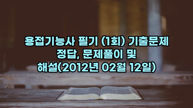 용접기능사 필기 (1회) 기출문제 정답, 문제풀이 및 해설(2012년 02월 12일)