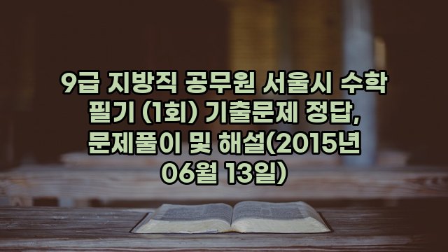 9급 지방직 공무원 서울시 수학 필기 (1회) 기출문제 정답, 문제풀이 및 해설(2015년 06월 13일)