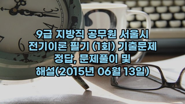 9급 지방직 공무원 서울시 전기이론 필기 (1회) 기출문제 정답, 문제풀이 및 해설(2015년 06월 13일)