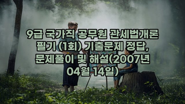 9급 국가직 공무원 관세법개론 필기 (1회) 기출문제 정답, 문제풀이 및 해설(2007년 04월 14일)